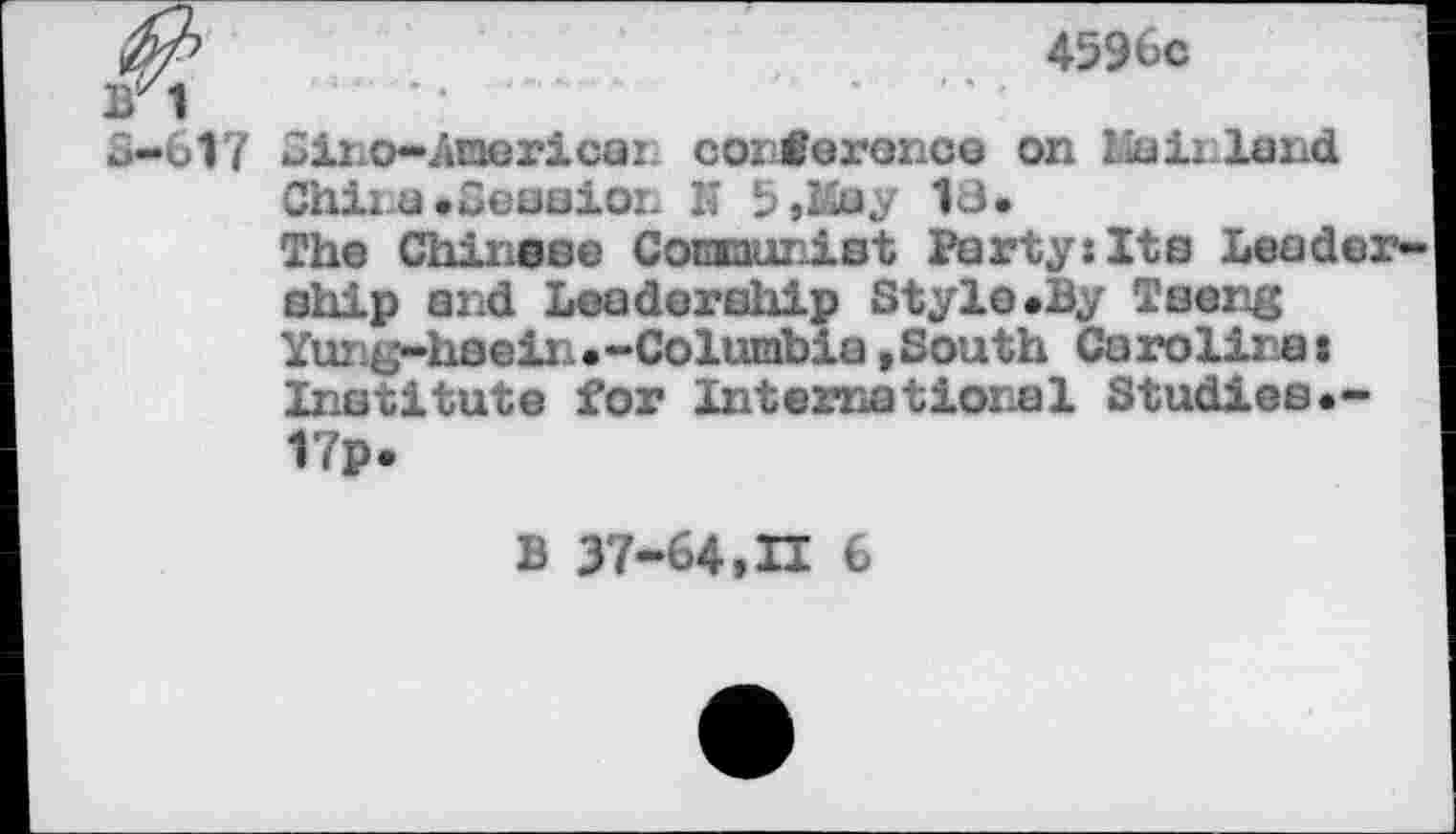 ﻿4596c
BZ1
3-617 Gino-American cozCoroncG on Mainland Chii.a.Seasioi. K 5,&ay 18.
The Chinese Comaunist Party:Its Leadership and Leadership Style.By Tseng Yung-hsein•-Columbia,South Carolinat Institute for International Studies.-17p.
B 37-64,H 6